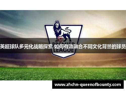英超球队多元化战略探索 如何有效融合不同文化背景的球员