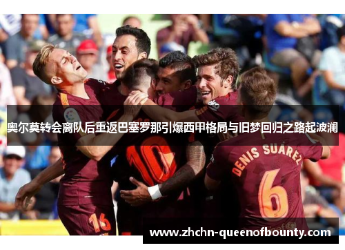 奥尔莫转会离队后重返巴塞罗那引爆西甲格局与旧梦回归之路起波澜 奥尔莫转会离队后重返巴塞罗那引爆西甲格局与旧梦回归之路起波澜