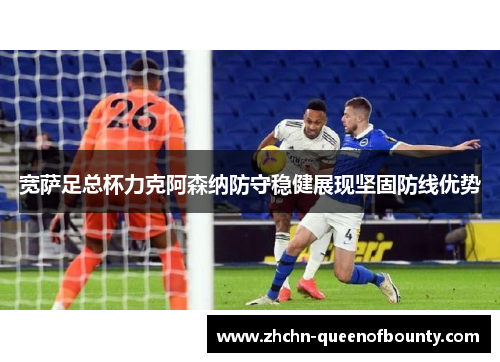 宽萨足总杯力克阿森纳防守稳健展现坚固防线优势 宽萨足总杯力克阿森纳防守稳健展现坚固防线优势