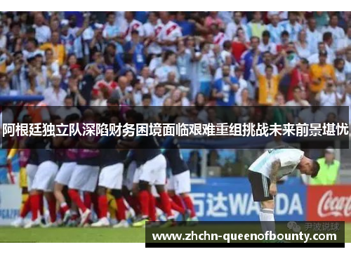 阿根廷独立队深陷财务困境面临艰难重组挑战未来前景堪忧